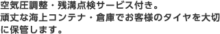 空気圧調整・残溝点検サービス付き。頑丈な海上コンテナ・倉庫でお客様のタイヤを大切に保管します。