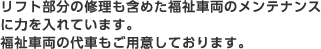 リフト部分の修理も含めた福祉車両のメンテナンスに力を入れています。福祉車両の代車もご用意しております。