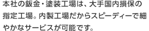 本社の鈑金・塗装工場は、大手国内損保の指定工場。内製工場だからスピーディーで細やかなサービスが可能です。