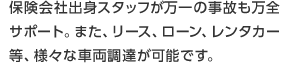 保険会社出身スタッフが万一の事故も万全サポート。また、リース、ローン、レンタカー等、様々な車両調達が可能です。