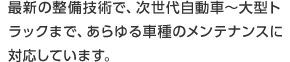 最新の整備技術で、次世代自動車～大型トラックまで、あらゆる車種のメンテナンスに対応しています。